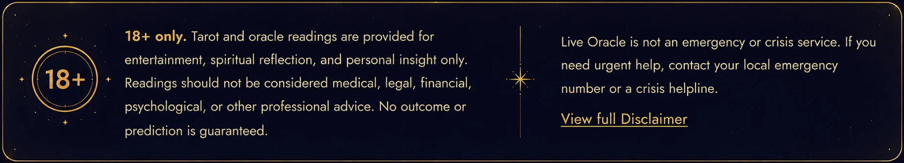 18+ only. Tarot and oracle readings are provided for entertainment, spiritual reflection, and personal insight only. Readings should not be considered medical, legal, financial, psychological, or other professional advice. No outcome or prediction is guaranteed. Live Oracle is not an emergency or crisis service. If you need urgent help, contact your local emergency number or a crisis helpline.